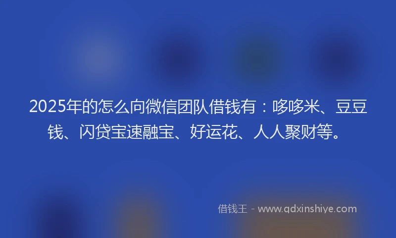 2025年的怎么向微信团队借钱有：哆哆米、豆豆钱、闪贷宝速融宝、好运花、人人聚财等。
