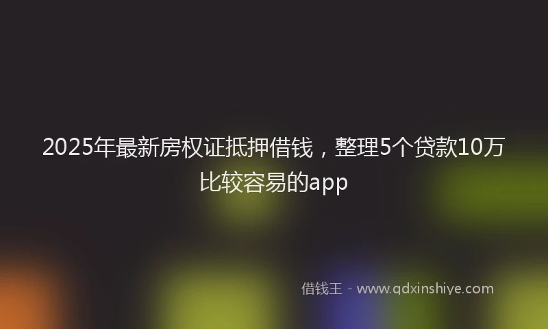 2025年最新房权证抵押借钱，整理5个贷款10万比较容易的app