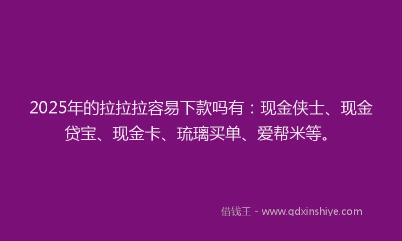 2025年的拉拉拉容易下款吗有：现金侠士、现金贷宝、现金卡、琉璃买单、爱帮米等。
