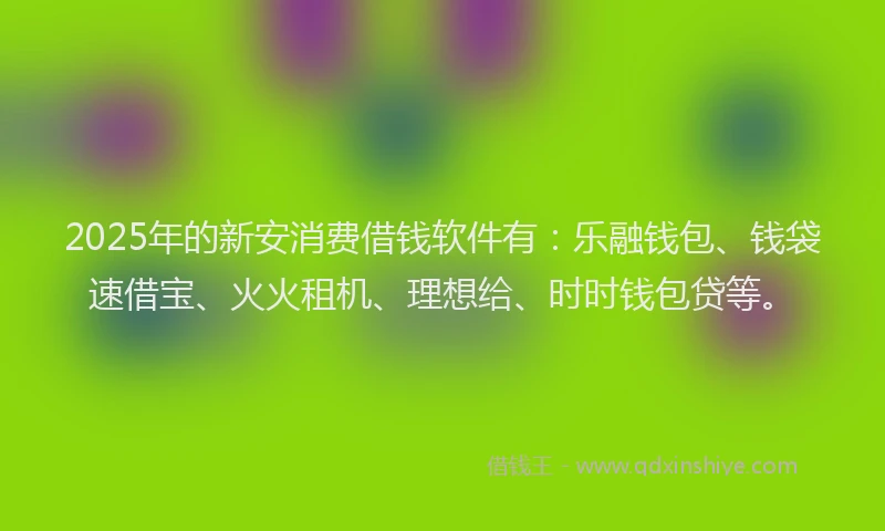 2025年的新安消费借钱软件有：乐融钱包、钱袋速借宝、火火租机、理想给、时时钱包贷等。