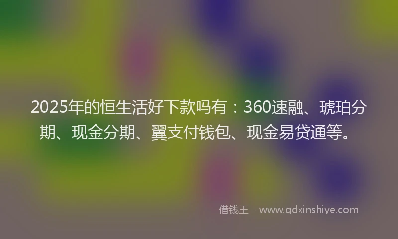 2025年的恒生活好下款吗有：360速融、琥珀分期、现金分期、翼支付钱包、现金易贷通等。