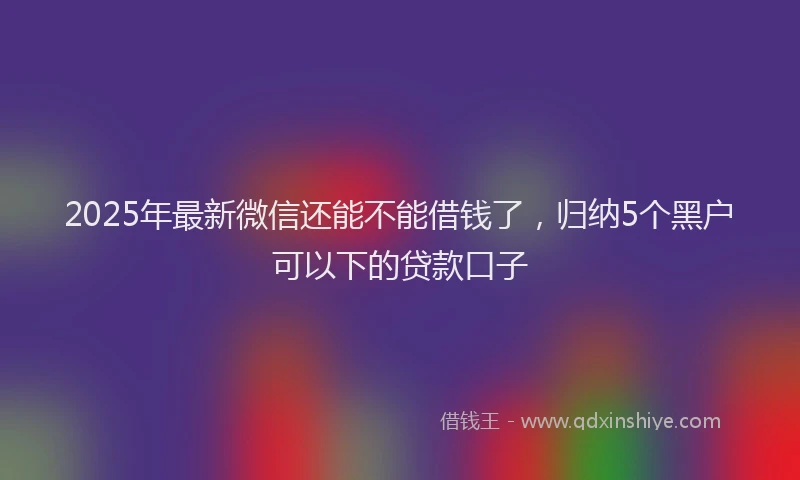 2025年最新微信还能不能借钱了，归纳5个黑户可以下的贷款口子
