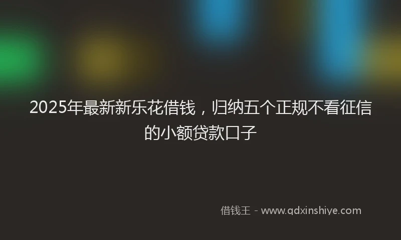 2025年最新新乐花借钱，归纳五个正规不看征信的小额贷款口子