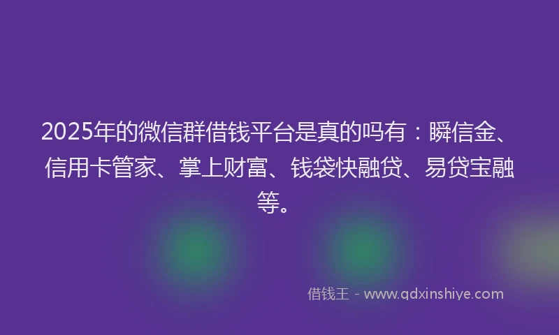 2025年的微信群借钱平台是真的吗有：瞬信金、信用卡管家、掌上财富、钱袋快融贷、易贷宝融等。