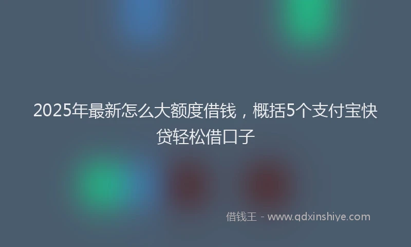 2025年最新怎么大额度借钱，概括5个支付宝快贷轻松借口子