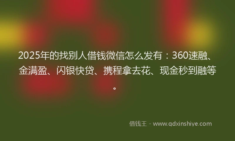 2025年的找别人借钱微信怎么发有：360速融、金满盈、闪银快贷、携程拿去花、现金秒到融等。