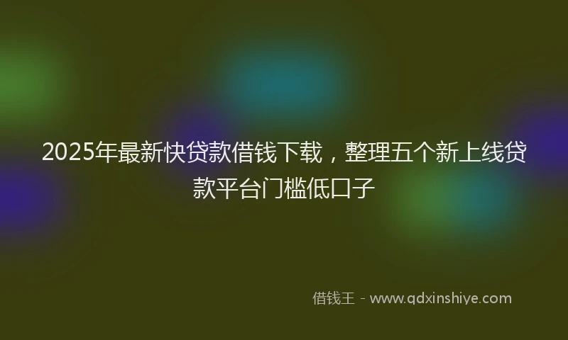 2025年最新快贷款借钱下载，整理五个新上线贷款平台门槛低口子