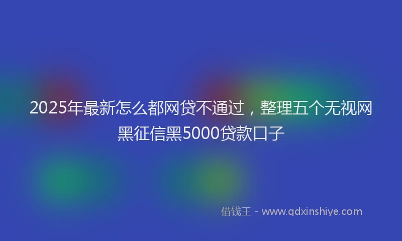 2025年最新怎么都网贷不通过，整理五个无视网黑征信黑5000贷款口子