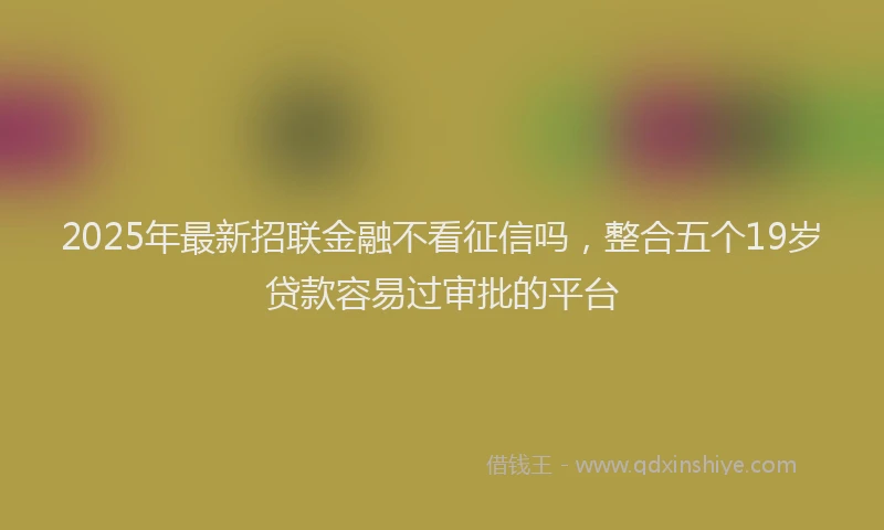 2025年最新招联金融不看征信吗，整合五个19岁贷款容易过审批的平台