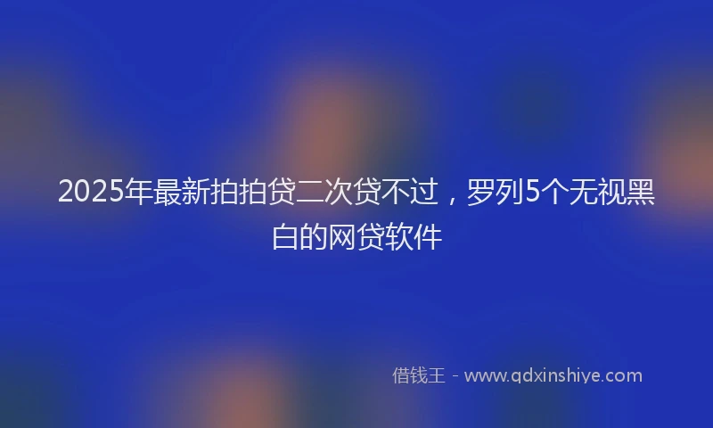 2025年最新拍拍贷二次贷不过，罗列5个无视黑白的网贷软件