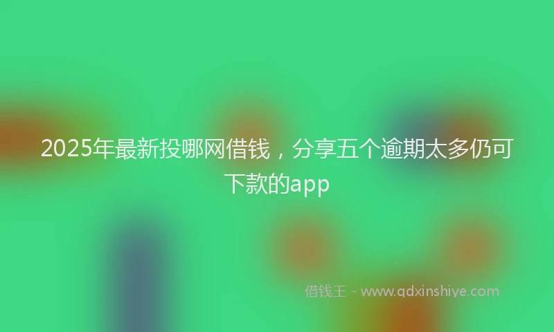 2025年最新投哪网借钱，分享五个逾期太多仍可下款的app