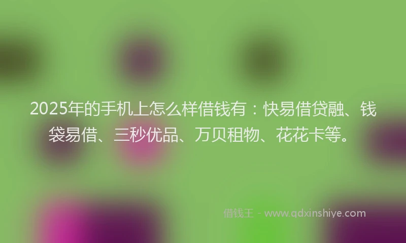 2025年的手机上怎么样借钱有：快易借贷融、钱袋易借、三秒优品、万贝租物、花花卡等。