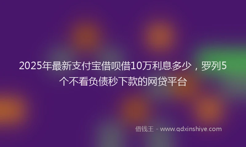 2025年最新支付宝借呗借10万利息多少，罗列5个不看负债秒下款的网贷平台