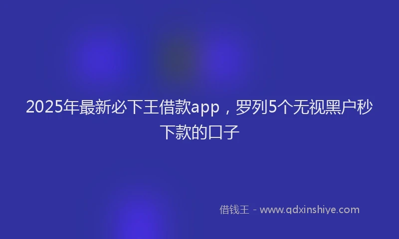 2025年最新必下王借款app，罗列5个无视黑户秒下款的口子
