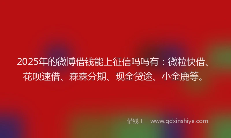 2025年的微博借钱能上征信吗吗有：微粒快借、花呗速借、森森分期、现金贷途、小金鹿等。