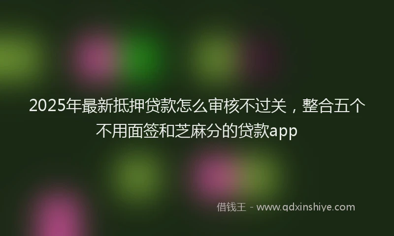 2025年最新抵押贷款怎么审核不过关，整合五个不用面签和芝麻分的贷款app
