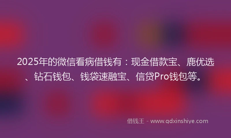 2025年的微信看病借钱有：现金借款宝、鹿优选、钻石钱包、钱袋速融宝、信贷Pro钱包等。