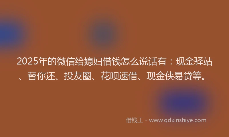 2025年的微信给媳妇借钱怎么说话有：现金驿站、替你还、投友圈、花呗速借、现金侠易贷等。