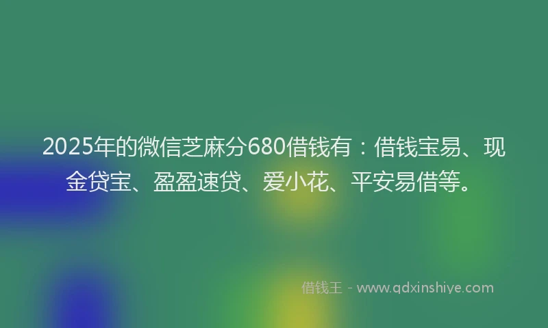 2025年的微信芝麻分680借钱有：借钱宝易、现金贷宝、盈盈速贷、爱小花、平安易借等。