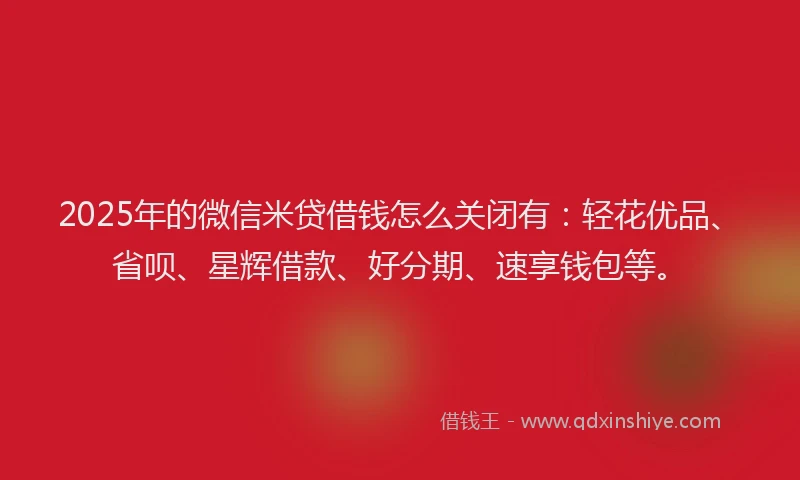 2025年的微信米贷借钱怎么关闭有：轻花优品、省呗、星辉借款、好分期、速享钱包等。