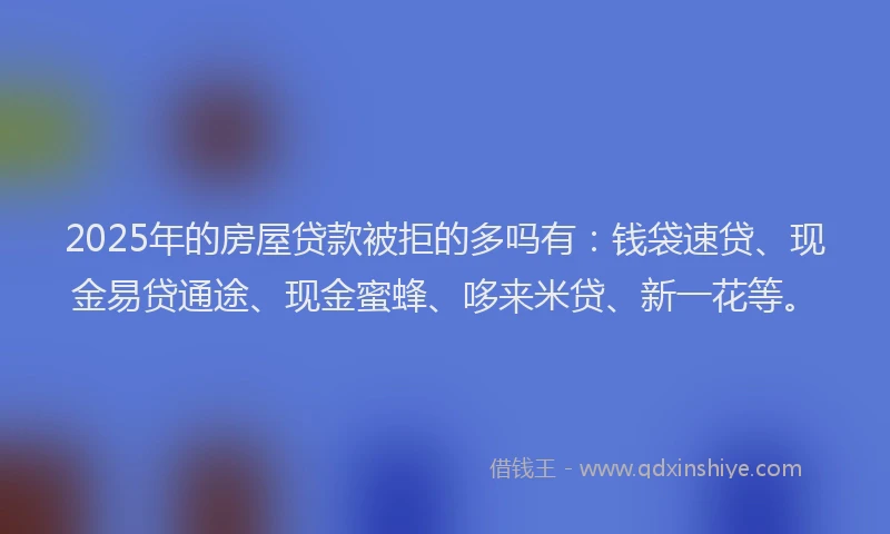 2025年的房屋贷款被拒的多吗有：钱袋速贷、现金易贷通途、现金蜜蜂、哆来米贷、新一花等。