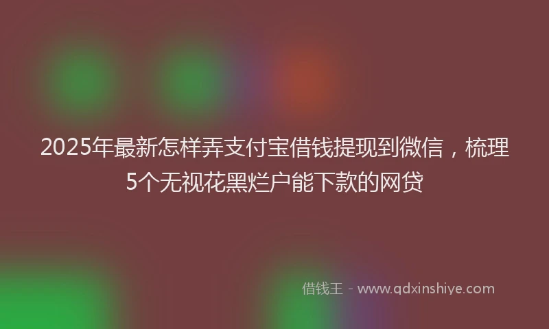 2025年最新怎样弄支付宝借钱提现到微信，梳理5个无视花黑烂户能下款的网贷