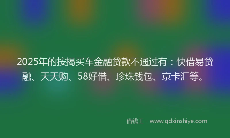 2025年的按揭买车金融贷款不通过有：快借易贷融、天天购、58好借、珍珠钱包、京卡汇等。