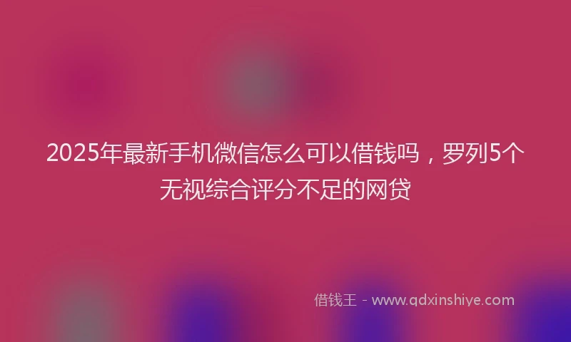 2025年最新手机微信怎么可以借钱吗，罗列5个无视综合评分不足的网贷