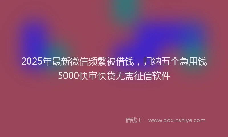 2025年最新微信频繁被借钱，归纳五个急用钱5000快审快贷无需征信软件