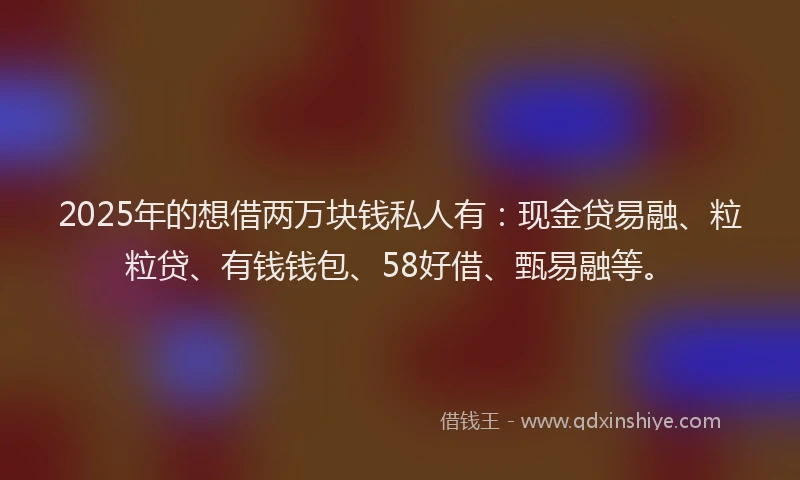 2025年的想借两万块钱私人有：现金贷易融、粒粒贷、有钱钱包、58好借、甄易融等。
