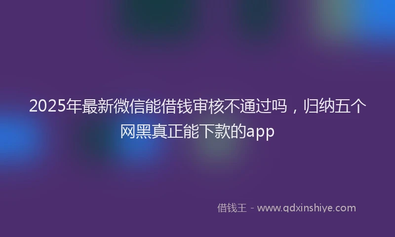 2025年最新微信能借钱审核不通过吗，归纳五个网黑真正能下款的app