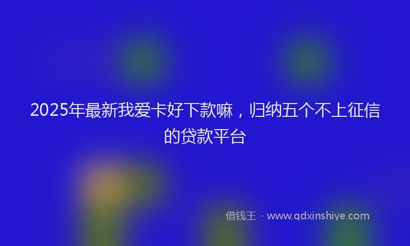 2025年最新我爱卡好下款嘛，归纳五个不上征信的贷款平台
