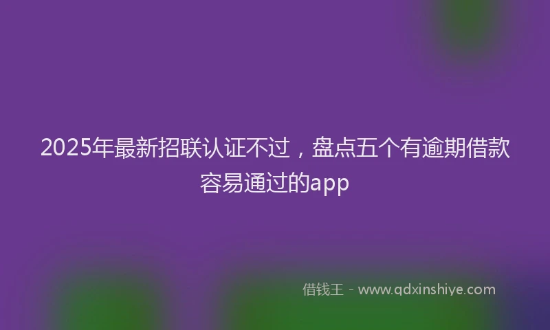 2025年最新招联认证不过，盘点五个有逾期借款容易通过的app