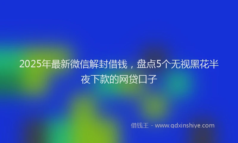 2025年最新微信解封借钱，盘点5个无视黑花半夜下款的网贷口子