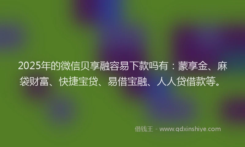 2025年的微信贝享融容易下款吗有：蒙享金、麻袋财富、快捷宝贷、易借宝融、人人贷借款等。