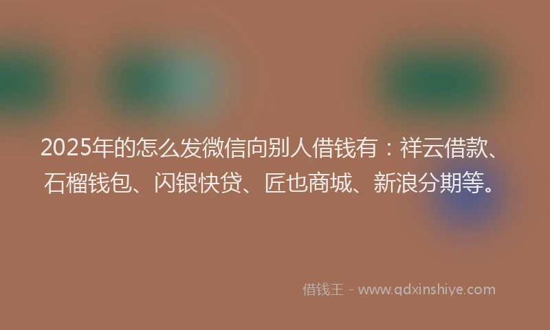 2025年的怎么发微信向别人借钱有：祥云借款、石榴钱包、闪银快贷、匠也商城、新浪分期等。