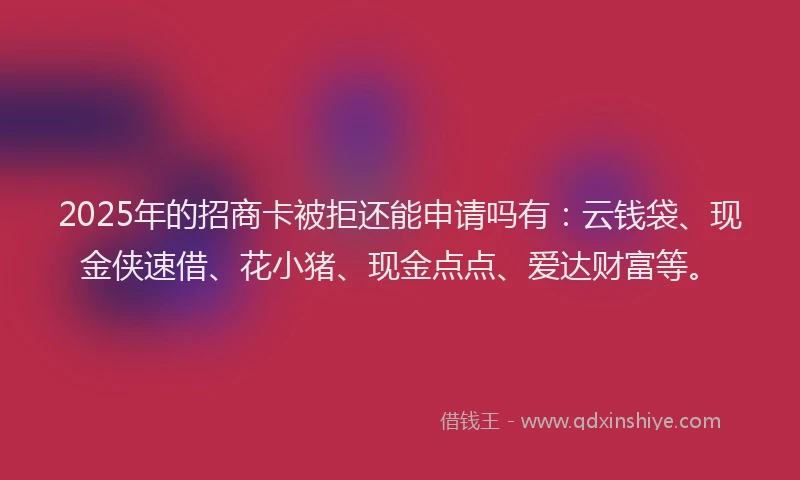 2025年的招商卡被拒还能申请吗有：云钱袋、现金侠速借、花小猪、现金点点、爱达财富等。