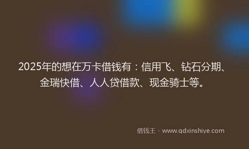 2025年的想在万卡借钱有：信用飞、钻石分期、金瑞快借、人人贷借款、现金骑士等。