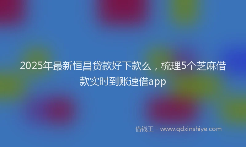2025年最新恒昌贷款好下款么，梳理5个芝麻借款实时到账速借app