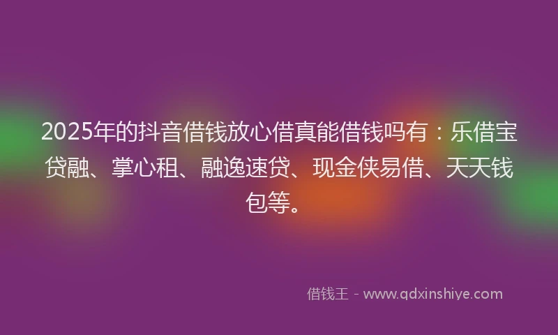 2025年的抖音借钱放心借真能借钱吗有：乐借宝贷融、掌心租、融逸速贷、现金侠易借、天天钱包等。