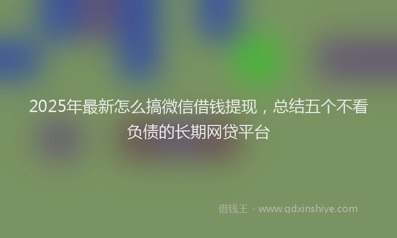 2025年最新怎么搞微信借钱提现，总结五个不看负债的长期网贷平台
