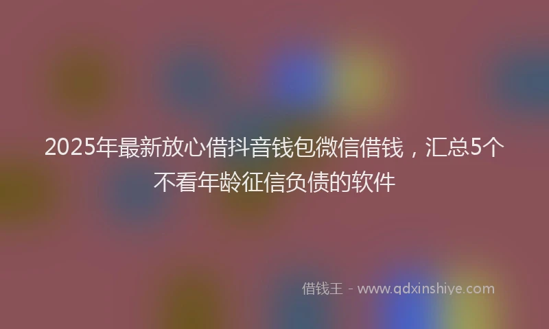2025年最新放心借抖音钱包微信借钱，汇总5个不看年龄征信负债的软件