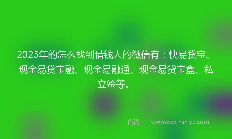 2025年的怎么找到借钱人的微信有：快易贷宝、现金易贷宝融、现金易融通、现金易贷宝盒、私立签等。