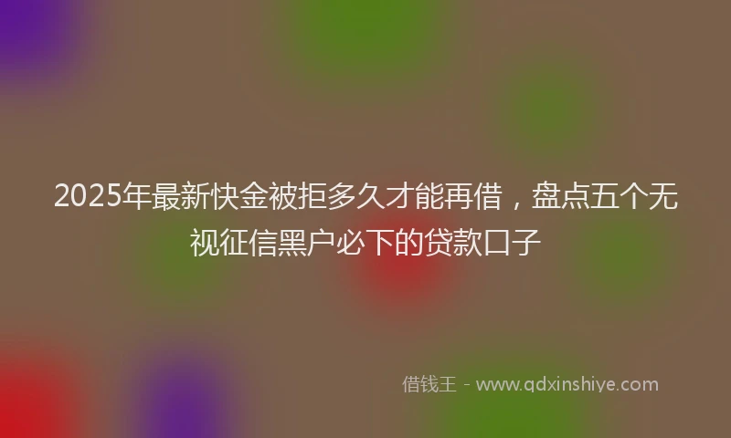 2025年最新快金被拒多久才能再借，盘点五个无视征信黑户必下的贷款口子