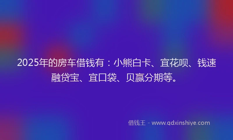 2025年的房车借钱有：小熊白卡、宜花呗、钱速融贷宝、宜口袋、贝赢分期等。
