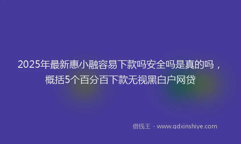 2025年最新惠小融容易下款吗安全吗是真的吗，概括5个百分百下款无视黑白户网贷
