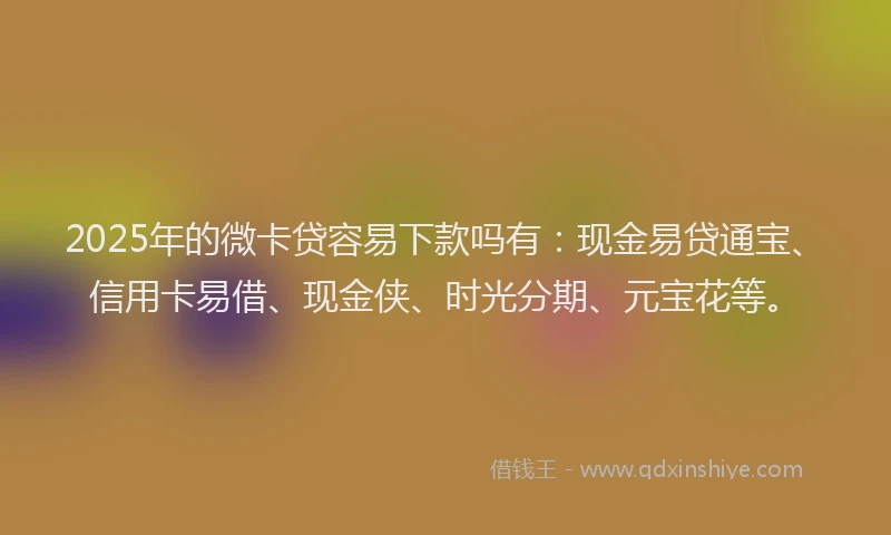 2025年的微卡贷容易下款吗有：现金易贷通宝、信用卡易借、现金侠、时光分期、元宝花等。
