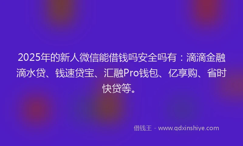2025年的新人微信能借钱吗安全吗有：滴滴金融滴水贷、钱速贷宝、汇融Pro钱包、亿享购、省时快贷等。