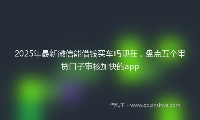 2025年最新微信能借钱买车吗现在，盘点五个审贷口子审核加快的app
