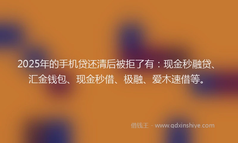 2025年的手机贷还清后被拒了有：现金秒融贷、汇金钱包、现金秒借、极融、爱木速借等。